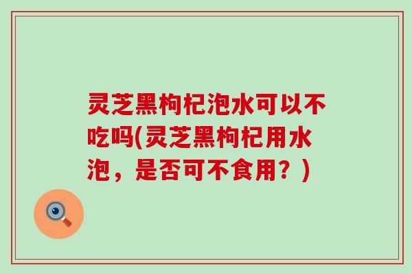 灵芝黑枸杞泡水可以不吃吗(灵芝黑枸杞用水泡，是否可不食用？)