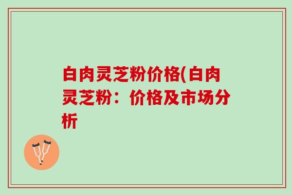 白肉灵芝粉价格(白肉灵芝粉：价格及市场分析