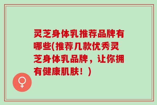 灵芝身体乳推荐品牌有哪些(推荐几款优秀灵芝身体乳品牌，让你拥有健康肌肤！)