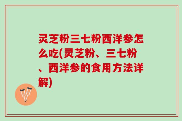 灵芝粉三七粉西洋参怎么吃(灵芝粉、三七粉、西洋参的食用方法详解)