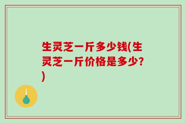 生灵芝一斤多少钱(生灵芝一斤价格是多少？)