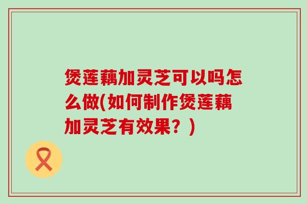 煲莲藕加灵芝可以吗怎么做(如何制作煲莲藕加灵芝有效果？)