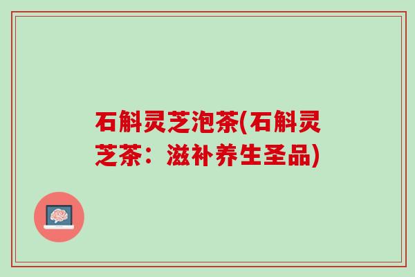 石斛灵芝泡茶(石斛灵芝茶：滋补养生圣品)