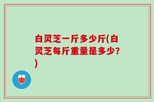 白灵芝一斤多少斤(白灵芝每斤重量是多少？)