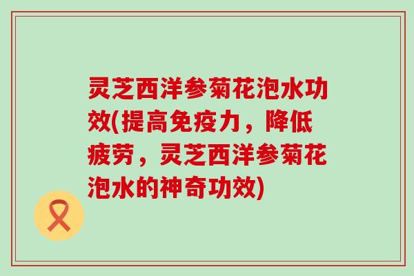 灵芝西洋参菊花泡水功效(提高免疫力，降低疲劳，灵芝西洋参菊花泡水的神奇功效)