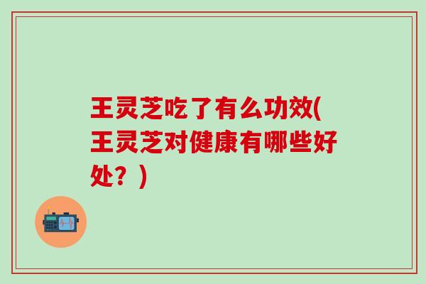 王灵芝吃了有么功效(王灵芝对健康有哪些好处？)