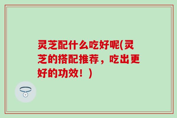 灵芝配什么吃好呢(灵芝的搭配推荐,吃出更好的功效!) 灵芝配什么吃好呢(灵芝的搭配推荐,吃出更好的功效!)