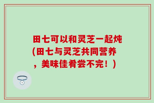 田七可以和灵芝一起炖(田七与灵芝共同营养，美味佳肴尝不完！)
