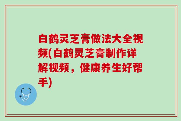 白鹤灵芝膏做法大全视频(白鹤灵芝膏制作详解视频，健康养生好帮手)