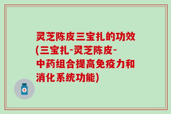 灵芝陈皮三宝扎的功效(三宝扎-灵芝陈皮-中药组合提高免疫力和消化系统功能)