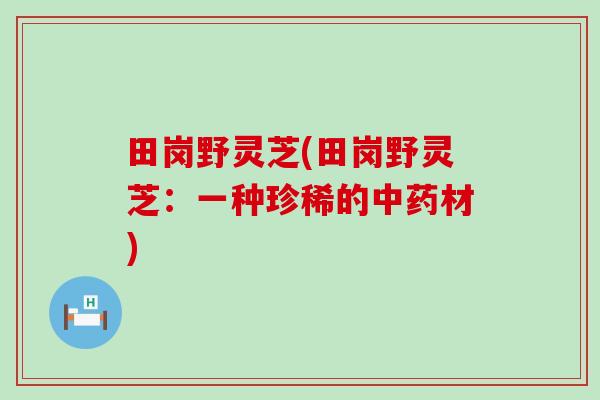 田岗野灵芝(田岗野灵芝：一种珍稀的中药材)
