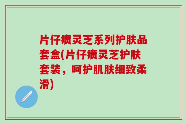 片仔癀灵芝系列护肤品套盒(片仔癀灵芝护肤套装，呵护肌肤细致柔滑)