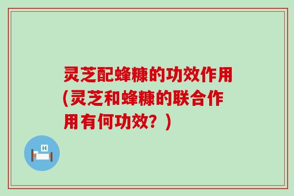 灵芝配蜂糠的功效作用(灵芝和蜂糠的联合作用有何功效？)