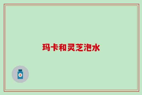 玛卡和灵芝泡水