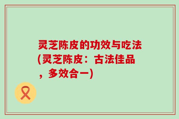 灵芝陈皮的功效与吃法(灵芝陈皮：古法佳品，多效合一)