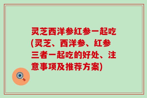 灵芝西洋参红参一起吃(灵芝、西洋参、红参三者一起吃的好处、注意事项及推荐方案)