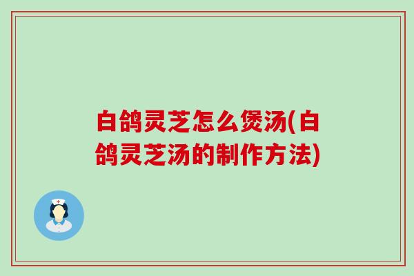 白鸽灵芝怎么煲汤(白鸽灵芝汤的制作方法)