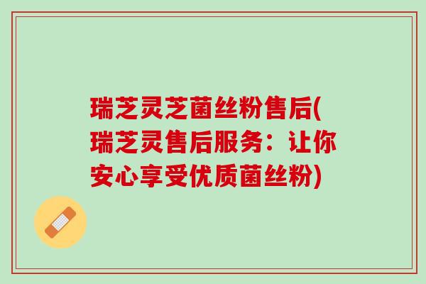 瑞芝灵芝菌丝粉售后(瑞芝灵售后服务：让你安心享受优质菌丝粉)