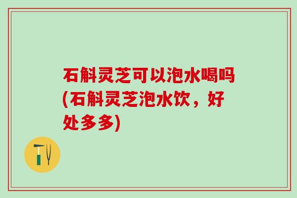 石斛灵芝可以泡水喝吗(石斛灵芝泡水饮，好处多多)