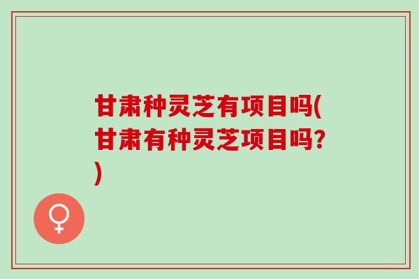 甘肃种灵芝有项目吗(甘肃有种灵芝项目吗？)