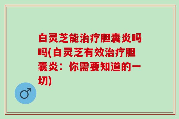 白灵芝能治疗胆囊炎吗吗(白灵芝有效治疗胆囊炎：你需要知道的一切)