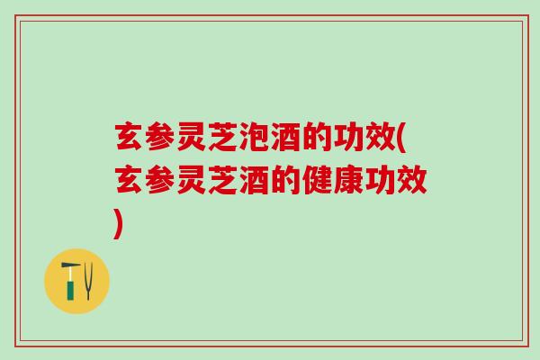 玄参灵芝泡酒的功效(玄参灵芝酒的健康功效)