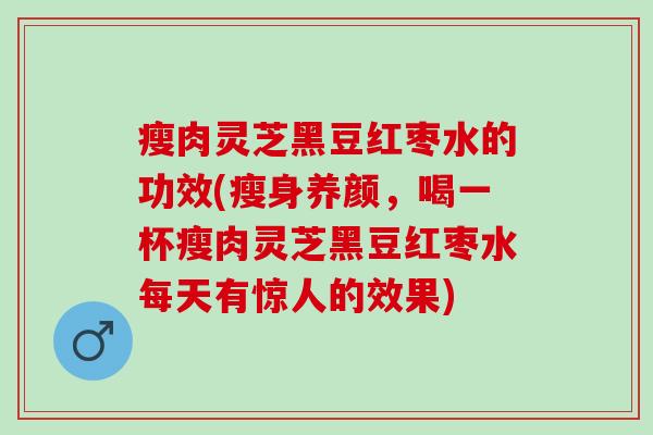 瘦肉灵芝黑豆红枣水的功效(瘦身养颜，喝一杯瘦肉灵芝黑豆红枣水每天有惊人的效果)
