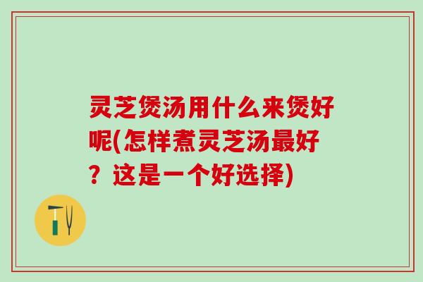 灵芝煲汤用什么来煲好呢(怎样煮灵芝汤最好？这是一个好选择)