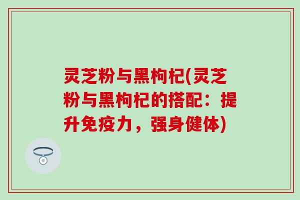 灵芝粉与黑枸杞(灵芝粉与黑枸杞的搭配：提升免疫力，强身健体)