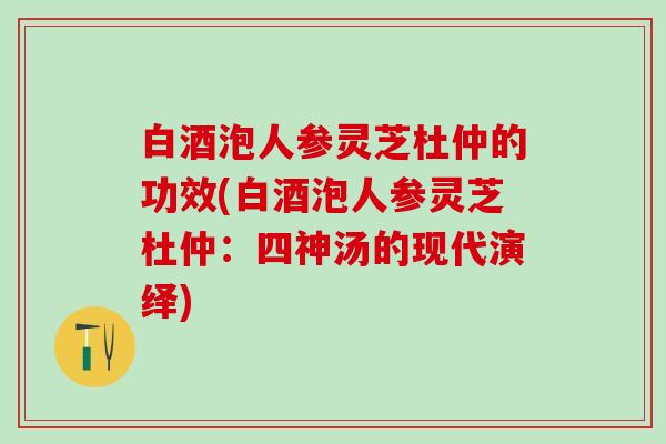 白酒泡人参灵芝杜仲的功效(白酒泡人参灵芝杜仲：四神汤的现代演绎)