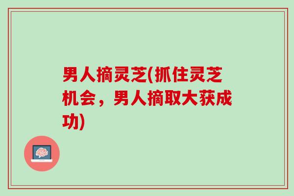 男人摘灵芝(抓住灵芝机会，男人摘取大获成功)