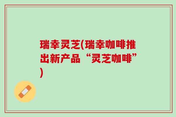 瑞幸灵芝(瑞幸咖啡推出新产品“灵芝咖啡”)