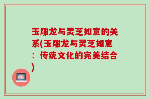 玉雕龙与灵芝如意的关系(玉雕龙与灵芝如意：传统文化的完美结合)
