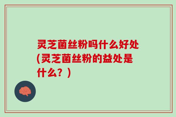 灵芝菌丝粉吗什么好处(灵芝菌丝粉的益处是什么？)