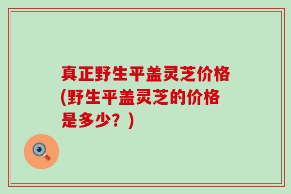 真正野生平盖灵芝价格(野生平盖灵芝的价格是多少？)