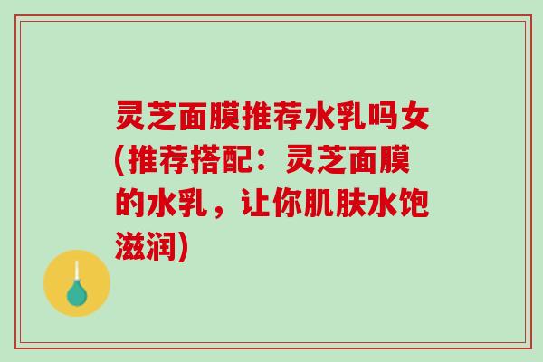 灵芝面膜推荐水乳吗女(推荐搭配：灵芝面膜的水乳，让你肌肤水饱滋润)