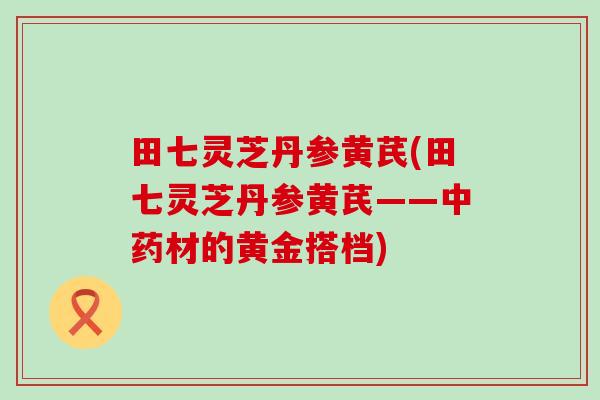 田七灵芝丹参黄芪(田七灵芝丹参黄芪——中药材的黄金搭档)