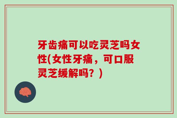 牙齿痛可以吃灵芝吗女性(女性牙痛，可口服灵芝缓解吗？)