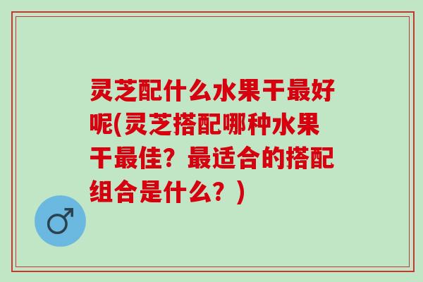 灵芝配什么水果干最好呢(灵芝搭配哪种水果干最佳？最适合的搭配组合是什么？)