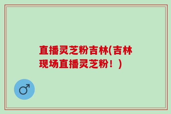 直播灵芝粉吉林(吉林现场直播灵芝粉！)