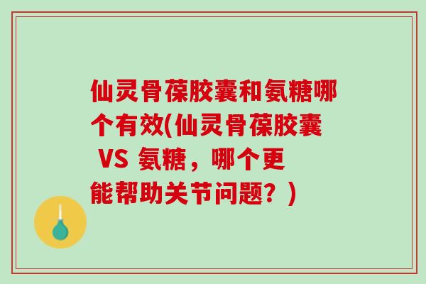 仙灵骨葆胶囊和氨糖哪个有效(仙灵骨葆胶囊 VS 氨糖，哪个更能帮助关节问题？)