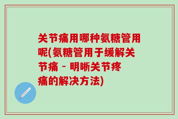 关节痛用哪种氨糖管用呢(氨糖管用于缓解关节痛 - 明晰关节疼痛的解决方法)