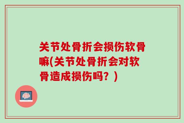 关节处骨折会损伤软骨嘛(关节处骨折会对软骨造成损伤吗？)