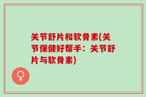 关节舒片和软骨素(关节保健好帮手：关节舒片与软骨素)