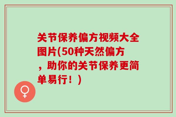 关节保养偏方视频大全图片(50种天然偏方，助你的关节保养更简单易行！)