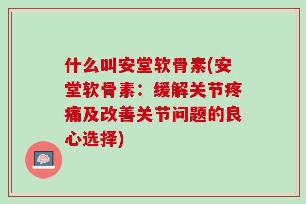 什么叫安堂软骨素(安堂软骨素：缓解关节疼痛及改善关节问题的良心选择)