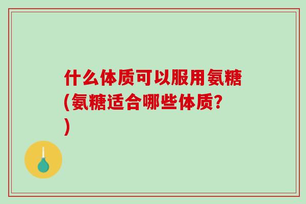 什么体质可以服用氨糖(氨糖适合哪些体质？)