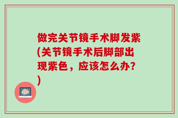 做完关节镜手术脚发紫(关节镜手术后脚部出现紫色，应该怎么办？)