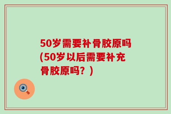 50岁需要补骨胶原吗(50岁以后需要补充骨胶原吗？)