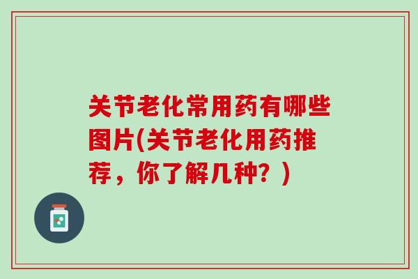 关节老化常用药有哪些图片(关节老化用药推荐，你了解几种？)